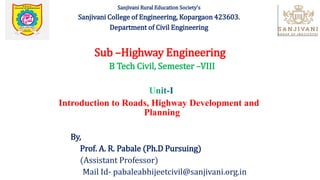 Sanjivani Rural Education Society's
Sanjivani College of Engineering, Kopargaon 423603.
Department of Civil Engineering
Sub –Highway Engineering
B Tech Civil, Semester –VIII
Introduction to Roads, Highway Development and
Planning
By,
Prof. A. R. Pabale (Ph.D Pursuing)
(Assistant Professor)
Mail Id- pabaleabhijeetcivil@sanjivani.org.in
 