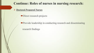 Continue: Roles of nurses in nursing research:
 Doctoral Prepared Nurses
Direct research projects
Provide leadership in conducting research and disseminating
research findings
 