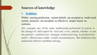 Sources of knowledge
1. Tradition:
Within nursing profession, certain beliefs are accepted as truths (and
certain practices are accepted as effective) simply based on
customs,
(for example, one of the tasks traditionally performed by nurses is
the change-of- shift report for each and every patient, whether or not
the patient's condition has changed, without proving its productivity
and/or effectiveness under certain circumstances). But traditions may
undermine effective problem solving.
 