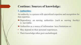 Continue: Sources of knowledge:
2. Authorities:
An authority is a person with specialized expertise and recognition for
that expertise.
Dependency on nursing authorities (such as nursing faculty)
is inevitable.
Authorities as a source of information have limitations as:
• May depend on their personal experiences.
• Their knowledge often goes unchallenged.
 
