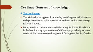 Continue: Sources of knowledge:
4. Trial and error:
• The trial and error approach to nursing knowledge usually involves
multiple attempts to solve a particular problem until a satisfactory
solution is found.
 For example, a pediatric nurse who is caring for immobilized child
in the hospital may try a number of different play techniques based
on the child's developmental stage until finding one that is effective.
 