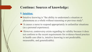 Continue: Sources of knowledge:
5. Intuition:
Intuitive knowing is "the ability to understand a situation or
phenomena as a whole without reasoning or previous study".
 It causes a nurse to respond appropriately in unfamiliar situations
(as a personal experience).
 However, controversy exists regarding its validity because it does
not conform to the recent requirements for evidence-based practice
in health care (that is, intuitive knowing is not predictable,
measurable, and generalizable).
 