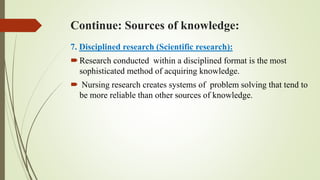 Continue: Sources of knowledge:
7. Disciplined research (Scientific research):
Research conducted within a disciplined format is the most
sophisticated method of acquiring knowledge.
 Nursing research creates systems of problem solving that tend to
be more reliable than other sources of knowledge.
 