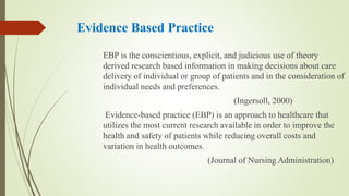 Evidence Based Practice
EBP is the conscientious, explicit, and judicious use of theory
derived research based information in making decisions about care
delivery of individual or group of patients and in the consideration of
individual needs and preferences.
(Ingersoll, 2000)
Evidence-based practice (EBP) is an approach to healthcare that
utilizes the most current research available in order to improve the
health and safety of patients while reducing overall costs and
variation in health outcomes.
(Journal of Nursing Administration)
 