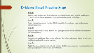 Evidence Based Practice Steps
Step 1:
Assess your patient and determine the pertinent issues. You may be looking for
evidence about therapy options, prognosis or diagnostic techniques.
Step 2:
Ask a clinical question. Use the PICO model to formulate a clear and concise
clinical question.
Step 3:
Acquire the best evidence. Search the appropriate databases and resources to find
the best evidence.
Step 4:
Appraise the evidence. Determine whether the information you found is relevant,
valid and applicable to your patient.
Step 5:
Apply the evidence to your patient. Ensure that the evidence and recommendations
meet your patient's values and expectations.
 
