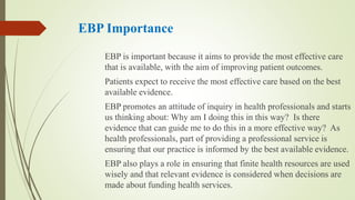 EBP Importance
EBP is important because it aims to provide the most effective care
that is available, with the aim of improving patient outcomes.
Patients expect to receive the most effective care based on the best
available evidence.
EBP promotes an attitude of inquiry in health professionals and starts
us thinking about: Why am I doing this in this way? Is there
evidence that can guide me to do this in a more effective way? As
health professionals, part of providing a professional service is
ensuring that our practice is informed by the best available evidence.
EBP also plays a role in ensuring that finite health resources are used
wisely and that relevant evidence is considered when decisions are
made about funding health services.
 