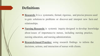 Definitions
 Research: It is a systematic, formal, rigorous, and precise process used
to gain solutions to problems or discover and interpret new facts and
relationships.
 Nursing Research: is systemic inquiry designed to develop knowledge
about issues of importance to nurses, including nursing practice,
nursing education, and nursing administration.
 Research-based Practice: using research findings to inform the
decisions, actions, and interaction of nurses with clients.
 