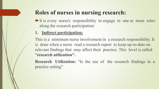 Roles of nurses in nursing research:
It is every nurse's responsibility to engage in one or more roles
along the research participation:
1. Indirect participation:
This is a minimum nurse involvement in a research responsibility. It
is done when a nurse read a research report to keep up-to-date on
relevant findings that may affect their practice. This level is called
"research utilization".
Research Utilization: "Is the use of the research findings in a
practice setting"
 