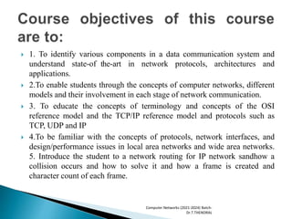  1. To identify various components in a data communication system and
understand state-of the-art in network protocols, architectures and
applications.
 2.To enable students through the concepts of computer networks, different
models and their involvement in each stage of network communication.
 3. To educate the concepts of terminology and concepts of the OSI
reference model and the TCP/IP reference model and protocols such as
TCP, UDP and IP
 4.To be familiar with the concepts of protocols, network interfaces, and
design/performance issues in local area networks and wide area networks.
5. Introduce the student to a network routing for IP network sandhow a
collision occurs and how to solve it and how a frame is created and
character count of each frame.
Computer Networks (2021-2024) Batch-
Dr.T.THENDRAL
 