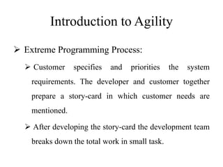 Introduction to Agility
 Extreme Programming Process:
 Customer specifies and priorities the system
requirements. The developer and customer together
prepare a story-card in which customer needs are
mentioned.
 After developing the story-card the development team
breaks down the total work in small task.
 