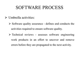 SOFTWARE PROCESS
 Umbrella activities:
 Software quality assurance - defines and conducts the
activities required to ensure software quality.
 Technical reviews - assesses software engineering
work products in an effort to uncover and remove
errors before they are propagated to the next activity.
 