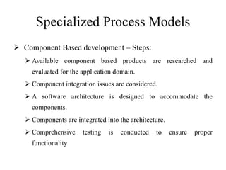 Specialized Process Models
 Component Based development – Steps:
 Available component based products are researched and
evaluated for the application domain.
 Component integration issues are considered.
 A software architecture is designed to accommodate the
components.
 Components are integrated into the architecture.
 Comprehensive testing is conducted to ensure proper
functionality
 