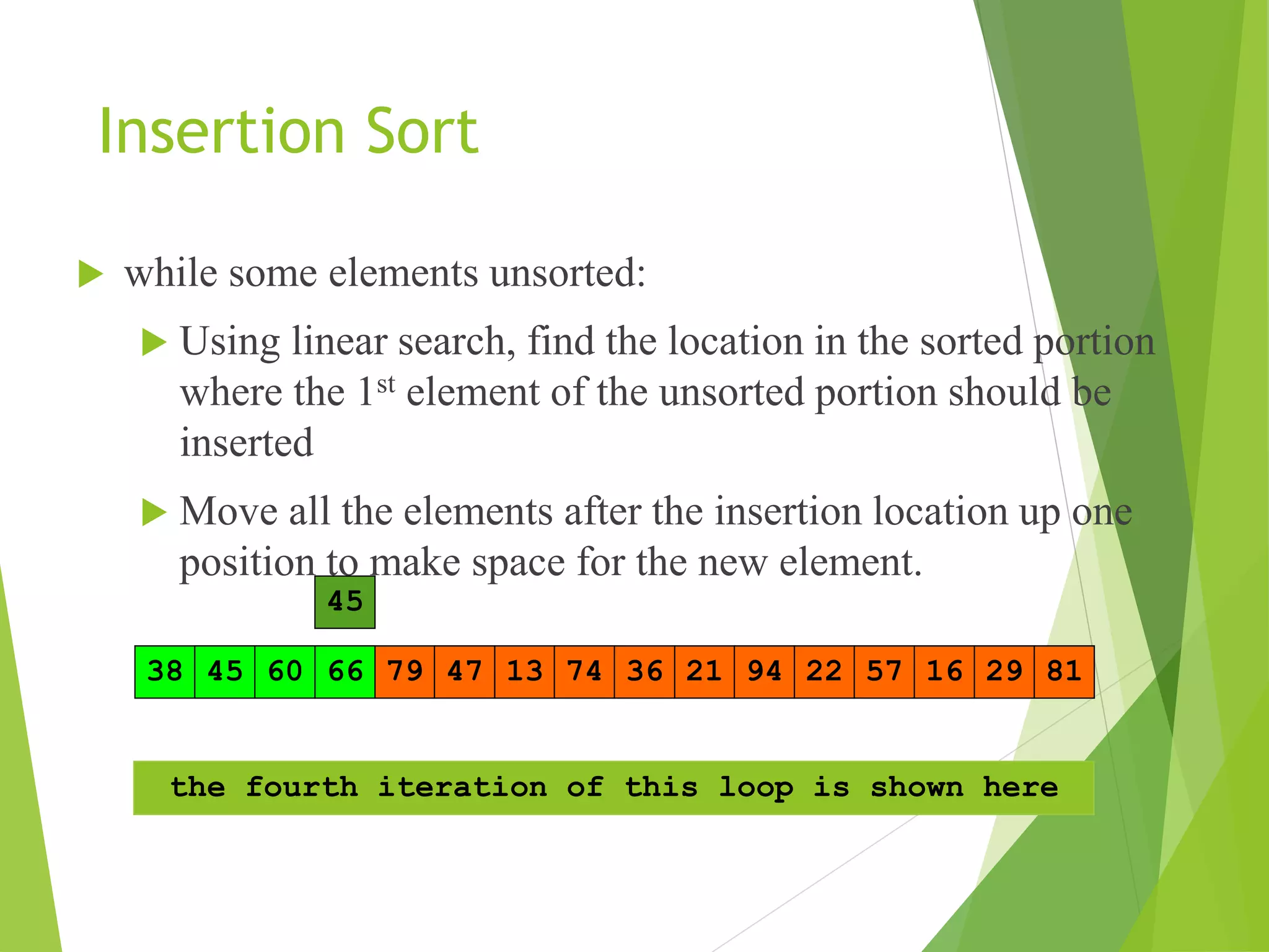 Insertion Sort
 while some elements unsorted:
 Using linear search, find the location in the sorted portion
where the 1st element of the unsorted portion should be
inserted
 Move all the elements after the insertion location up one
position to make space for the new element.
13 21
45 79 47 22
38 74 36
66 94 29
57 81
60 16
45
66
60
45
the fourth iteration of this loop is shown here
 
