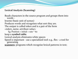 Lexical Analysis (Scanning)
Reads characters in the source program and groups them into
words -
lexeme (basic unit of syntax)
Produces words and recognises what sort they are.
The output is called token and is a pair of the form
<token_name, attribute value>
Eg: Position = initial + rate * 60
keep a symbol table.
Lexical analysis eliminates white spaces
Speed is important - use a specialised tool: e.g., flex - a tool for
generating
scanners: programs which recognise lexical patterns in text;
 