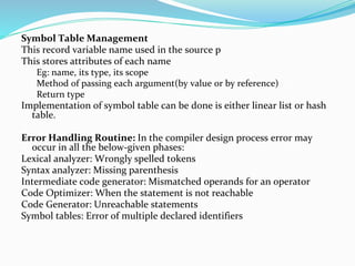 Symbol Table Management
This record variable name used in the source p
This stores attributes of each name
Eg: name, its type, its scope
Method of passing each argument(by value or by reference)
Return type
Implementation of symbol table can be done is either linear list or hash
table.
Error Handling Routine: In the compiler design process error may
occur in all the below-given phases:
Lexical analyzer: Wrongly spelled tokens
Syntax analyzer: Missing parenthesis
Intermediate code generator: Mismatched operands for an operator
Code Optimizer: When the statement is not reachable
Code Generator: Unreachable statements
Symbol tables: Error of multiple declared identifiers
 