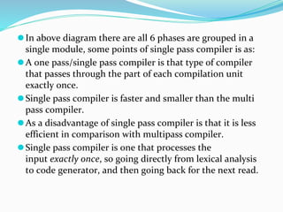 ⚫In above diagram there are all 6 phases are grouped in a
single module, some points of single pass compiler is as:
⚫A one pass/single pass compiler is that type of compiler
that passes through the part of each compilation unit
exactly once.
⚫Single pass compiler is faster and smaller than the multi
pass compiler.
⚫As a disadvantage of single pass compiler is that it is less
efficient in comparison with multipass compiler.
⚫Single pass compiler is one that processes the
input exactly once, so going directly from lexical analysis
to code generator, and then going back for the next read.
 
