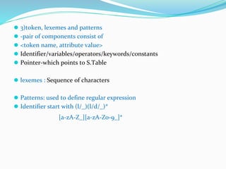 ⚫ 3)token, lexemes and patterns
⚫ -pair of components consist of
⚫ <token name, attribute value>
⚫ Identifier/variables/operators/keywords/constants
⚫ Pointer-which points to S.Table
⚫ lexemes : Sequence of characters
⚫ Patterns: used to define regular expression
⚫ Identifier start with (l/_)(l/d/_)*
[a-zA-Z_][a-zA-Z0-9_]*
 