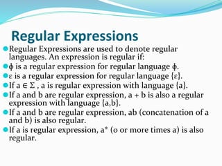 Regular Expressions
⚫Regular Expressions are used to denote regular
languages. An expression is regular if:
⚫ɸ is a regular expression for regular language ɸ.
⚫ɛ is a regular expression for regular language {ɛ}.
⚫If a ∈ Σ , a is regular expression with language {a}.
⚫If a and b are regular expression, a + b is also a regular
expression with language {a,b}.
⚫If a and b are regular expression, ab (concatenation of a
and b) is also regular.
⚫If a is regular expression, a* (0 or more times a) is also
regular.
 