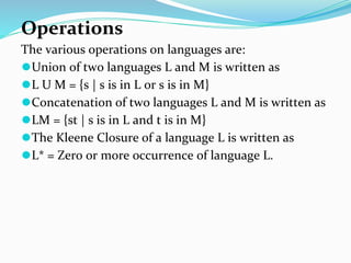 Operations
The various operations on languages are:
⚫Union of two languages L and M is written as
⚫L U M = {s | s is in L or s is in M}
⚫Concatenation of two languages L and M is written as
⚫LM = {st | s is in L and t is in M}
⚫The Kleene Closure of a language L is written as
⚫L* = Zero or more occurrence of language L.
 