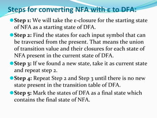 Steps for converting NFA with ε to DFA:
⚫Step 1: We will take the ε-closure for the starting state
of NFA as a starting state of DFA.
⚫Step 2: Find the states for each input symbol that can
be traversed from the present. That means the union
of transition value and their closures for each state of
NFA present in the current state of DFA.
⚫Step 3: If we found a new state, take it as current state
and repeat step 2.
⚫Step 4: Repeat Step 2 and Step 3 until there is no new
state present in the transition table of DFA.
⚫Step 5: Mark the states of DFA as a final state which
contains the final state of NFA.
 