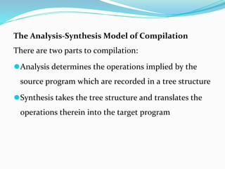 The Analysis-Synthesis Model of Compilation
There are two parts to compilation:
⚫Analysis determines the operations implied by the
source program which are recorded in a tree structure
⚫Synthesis takes the tree structure and translates the
operations therein into the target program
 