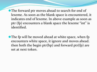 ⚫The forward ptr moves ahead to search for end of
lexeme. As soon as the blank space is encountered, it
indicates end of lexeme. In above example as soon as
ptr (fp) encounters a blank space the lexeme “int” is
identified.
⚫The fp will be moved ahead at white space, when fp
encounters white space, it ignore and moves ahead.
then both the begin ptr(bp) and forward ptr(fp) are
set at next token.
 