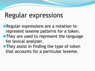 Regular expressions
⚫Regular expressions are a notation to
represent lexeme patterns for a token.
⚫They are used to represent the language
for lexical analyzer.
⚫They assist in finding the type of token
that accounts for a particular lexeme.
 