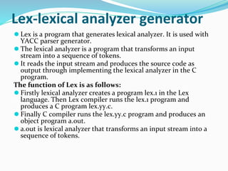 Lex-lexical analyzer generator
⚫ Lex is a program that generates lexical analyzer. It is used with
YACC parser generator.
⚫ The lexical analyzer is a program that transforms an input
stream into a sequence of tokens.
⚫ It reads the input stream and produces the source code as
output through implementing the lexical analyzer in the C
program.
The function of Lex is as follows:
⚫ Firstly lexical analyzer creates a program lex.1 in the Lex
language. Then Lex compiler runs the lex.1 program and
produces a C program lex.yy.c.
⚫ Finally C compiler runs the lex.yy.c program and produces an
object program a.out.
⚫ a.out is lexical analyzer that transforms an input stream into a
sequence of tokens.
 