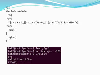 % {
#include <stdio.h>
%}
% %
^[a - z A - Z _][a - z A - Z 0 - 9 _] * {printf("Valid Identifier");}
% %
main()
{
yylex();
}
 