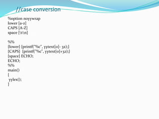 //case conversion
%option noyywrap
lower [a-z]
CAPS [A-Z]
space [tn]
%%
{lower} {printf("%c", yytext[0]- 32);}
{CAPS} {printf("%c", yytext[0]+32);}
{space} ECHO;
ECHO;
%%
main()
{
yylex();
}
 