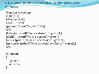 //1. program to identify number,letter,operators,special
symbols//
%option noyywrap
digit [0-9]
letter [a-zA-Z]
ops [+'-'*/=%]
sp_sym [^a-zA-Z0-9+- */=%]
%%
{letter}+ {printf("%s is a stringn", yytext);}
{digit}+ {printf("%s is a digitn", yytext);}
{ops}+ {printf("%s is an operatorn", yytext);}
{sp_sym}+ {printf("%s is a special symboln", yytext);}
%%
int main()
{
yylex();
return 0;
}
 