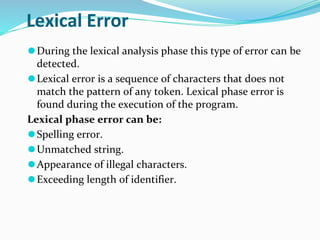 Lexical Error
⚫During the lexical analysis phase this type of error can be
detected.
⚫Lexical error is a sequence of characters that does not
match the pattern of any token. Lexical phase error is
found during the execution of the program.
Lexical phase error can be:
⚫Spelling error.
⚫Unmatched string.
⚫Appearance of illegal characters.
⚫Exceeding length of identifier.
 