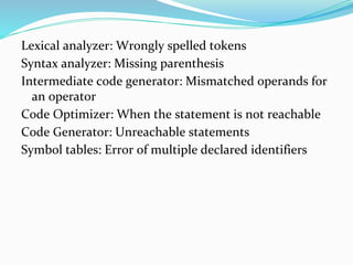 Lexical analyzer: Wrongly spelled tokens
Syntax analyzer: Missing parenthesis
Intermediate code generator: Mismatched operands for
an operator
Code Optimizer: When the statement is not reachable
Code Generator: Unreachable statements
Symbol tables: Error of multiple declared identifiers
 