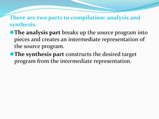 There are two parts to compilation: analysis and
synthesis.
⚫The analysis part breaks up the source program into
pieces and creates an intermediate representation of
the source program.
⚫The synthesis part constructs the desired target
program from the intermediate representation.
 