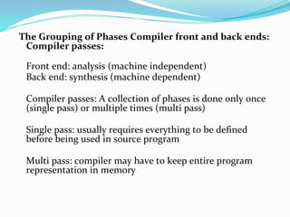 The Grouping of Phases Compiler front and back ends:
Compiler passes:
Front end: analysis (machine independent)
Back end: synthesis (machine dependent)
Compiler passes: A collection of phases is done only once
(single pass) or multiple times (multi pass)
Single pass: usually requires everything to be defined
before being used in source program
Multi pass: compiler may have to keep entire program
representation in memory
 
