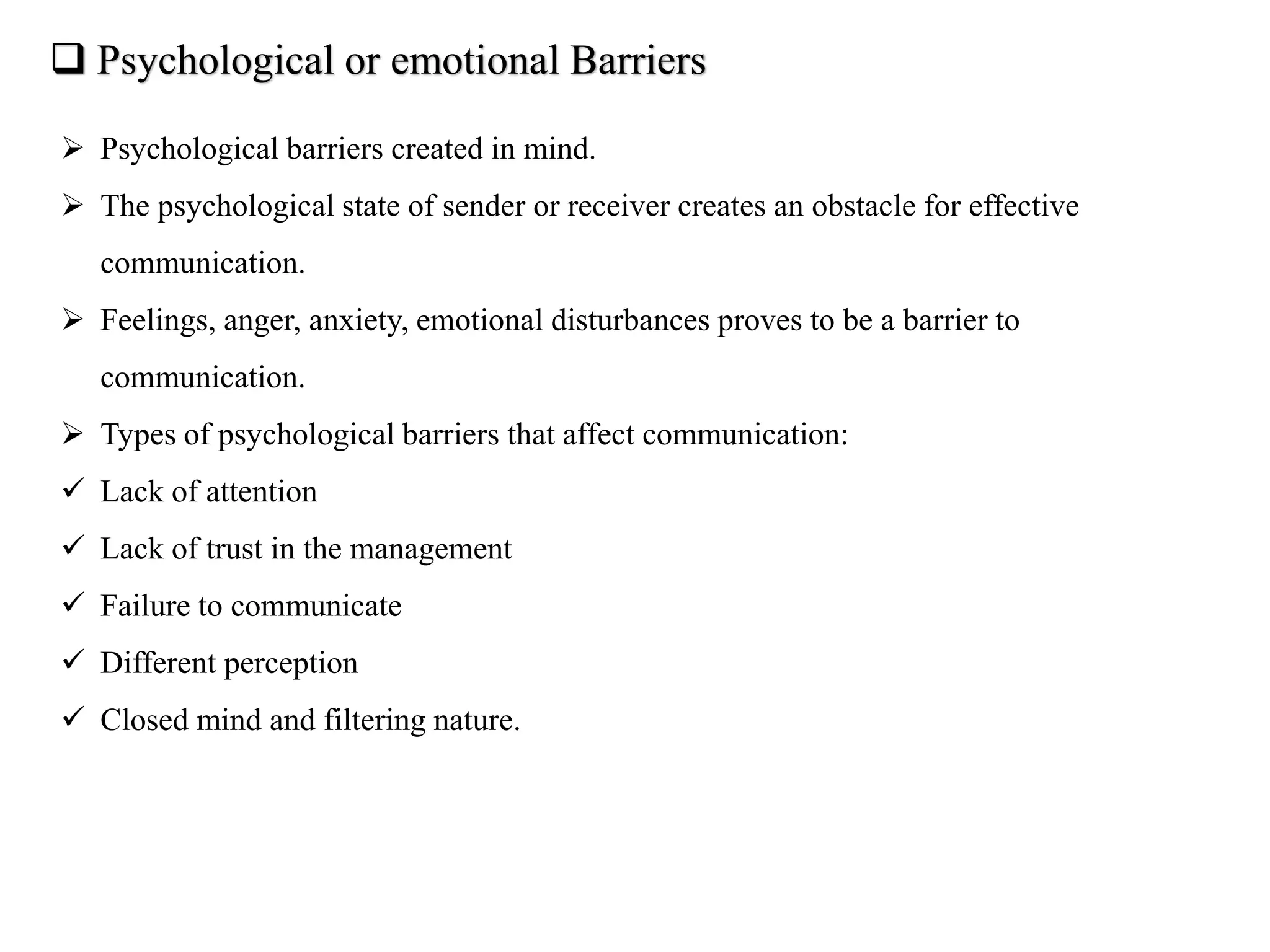  Psychological or emotional Barriers
 Psychological barriers created in mind.
 The psychological state of sender or receiver creates an obstacle for effective
communication.
 Feelings, anger, anxiety, emotional disturbances proves to be a barrier to
communication.
 Types of psychological barriers that affect communication:
 Lack of attention
 Lack of trust in the management
 Failure to communicate
 Different perception
 Closed mind and filtering nature.
 