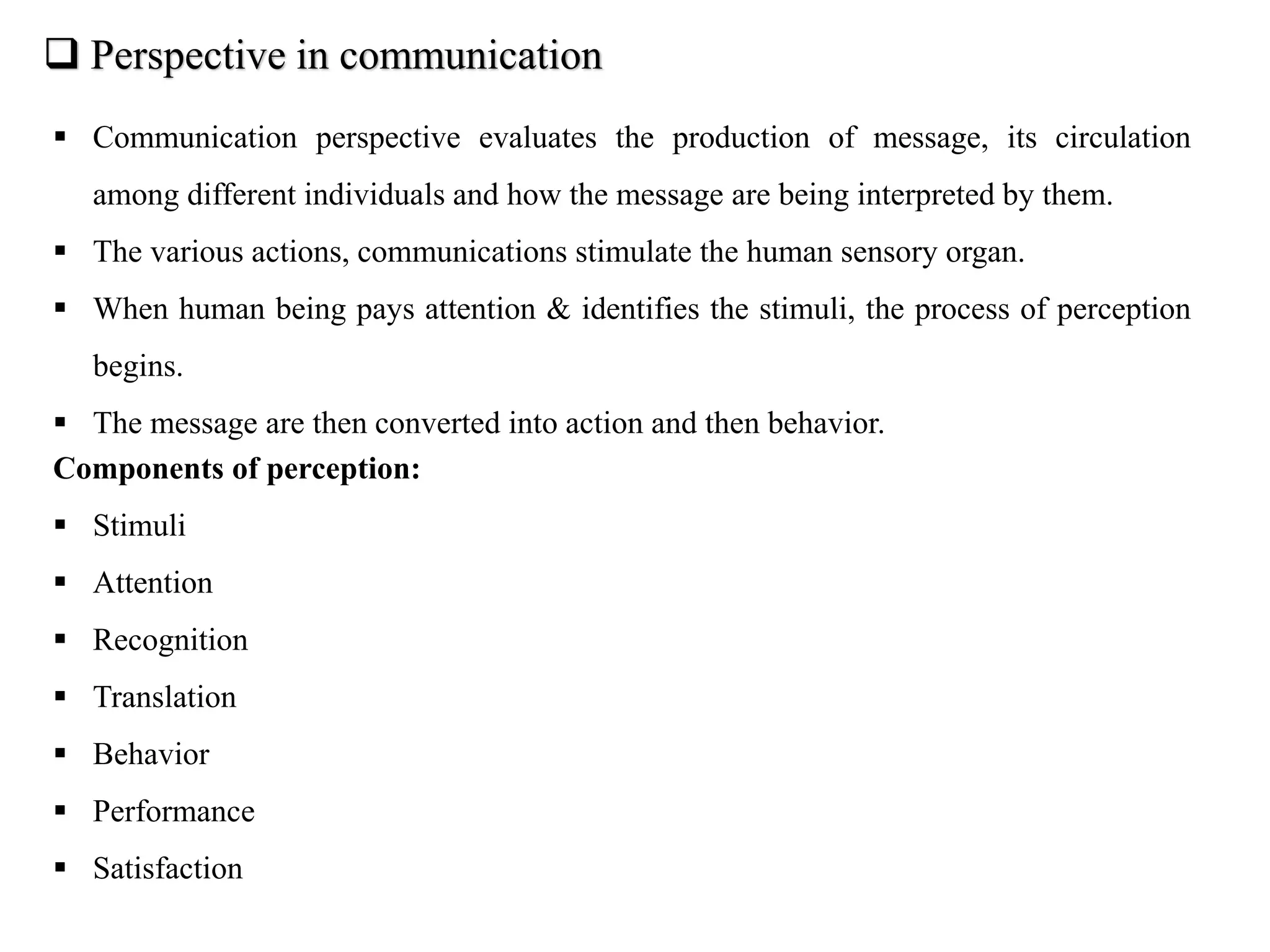  Perspective in communication
 Communication perspective evaluates the production of message, its circulation
among different individuals and how the message are being interpreted by them.
 The various actions, communications stimulate the human sensory organ.
 When human being pays attention & identifies the stimuli, the process of perception
begins.
 The message are then converted into action and then behavior.
Components of perception:
 Stimuli
 Attention
 Recognition
 Translation
 Behavior
 Performance
 Satisfaction
 