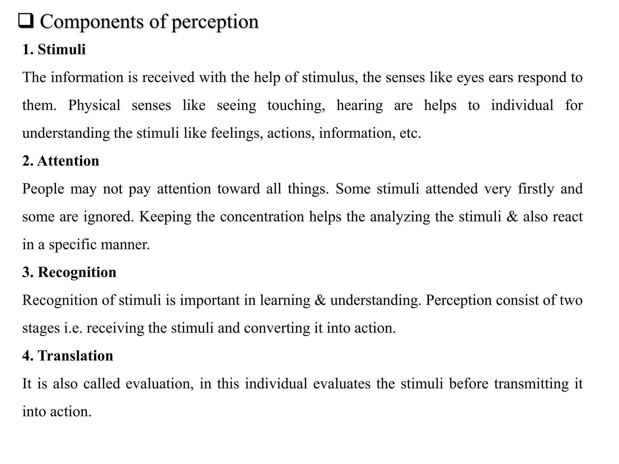  Components of perception
1. Stimuli
The information is received with the help of stimulus, the senses like eyes ears respond to
them. Physical senses like seeing touching, hearing are helps to individual for
understanding the stimuli like feelings, actions, information, etc.
2. Attention
People may not pay attention toward all things. Some stimuli attended very firstly and
some are ignored. Keeping the concentration helps the analyzing the stimuli & also react
in a specific manner.
3. Recognition
Recognition of stimuli is important in learning & understanding. Perception consist of two
stages i.e. receiving the stimuli and converting it into action.
4. Translation
It is also called evaluation, in this individual evaluates the stimuli before transmitting it
into action.
 
