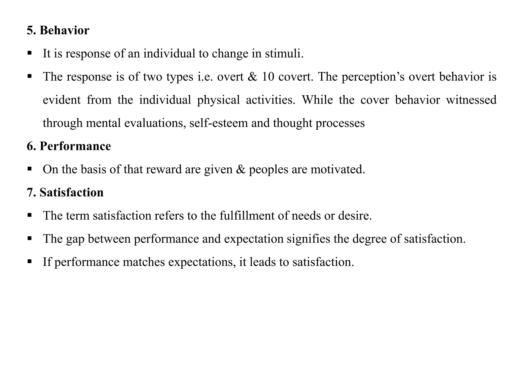 5. Behavior
 It is response of an individual to change in stimuli.
 The response is of two types i.e. overt & 10 covert. The perception’s overt behavior is
evident from the individual physical activities. While the cover behavior witnessed
through mental evaluations, self-esteem and thought processes
6. Performance
 On the basis of that reward are given & peoples are motivated.
7. Satisfaction
 The term satisfaction refers to the fulfillment of needs or desire.
 The gap between performance and expectation signifies the degree of satisfaction.
 If performance matches expectations, it leads to satisfaction.
 