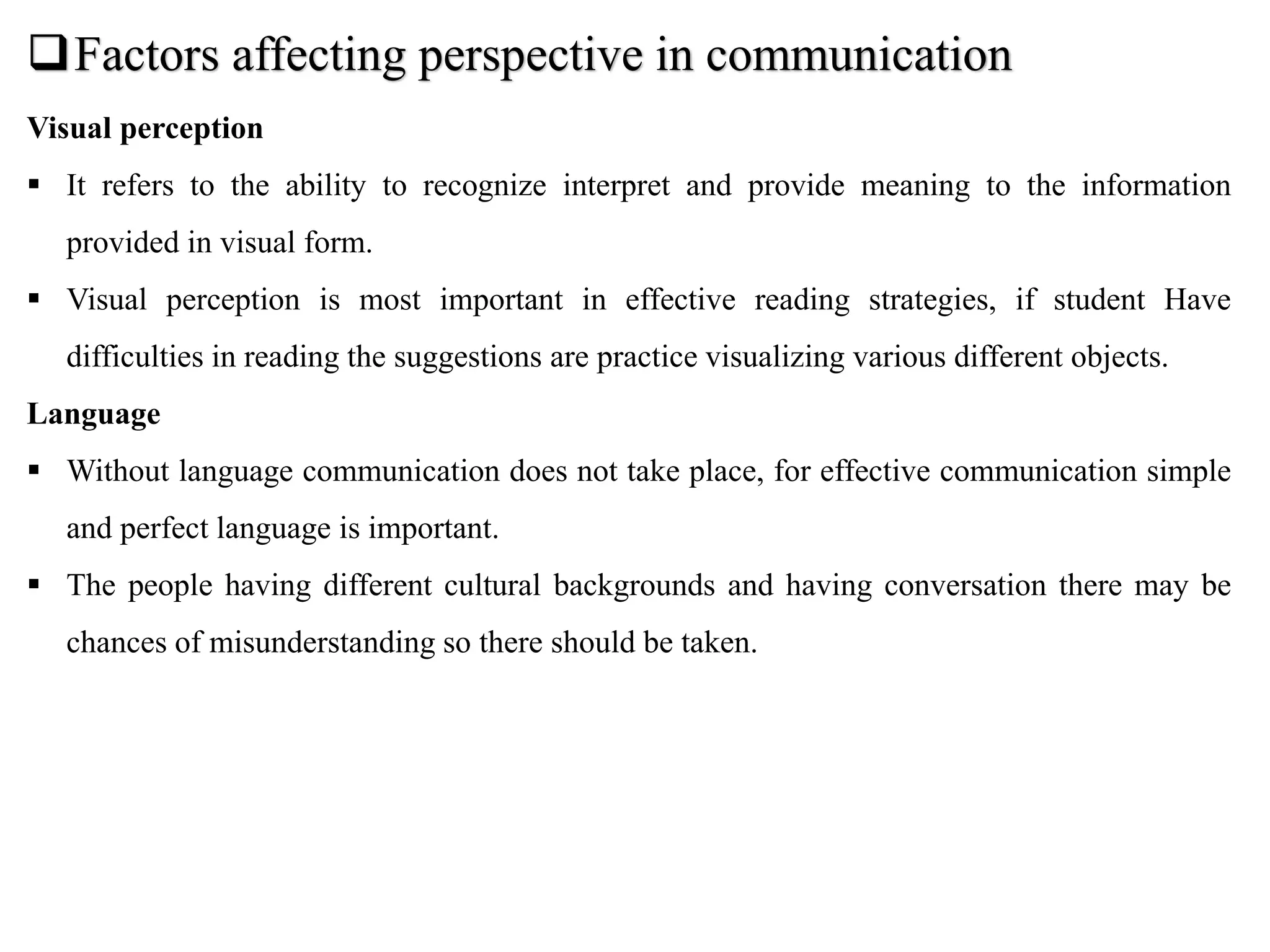 Factors affecting perspective in communication
Visual perception
 It refers to the ability to recognize interpret and provide meaning to the information
provided in visual form.
 Visual perception is most important in effective reading strategies, if student Have
difficulties in reading the suggestions are practice visualizing various different objects.
Language
 Without language communication does not take place, for effective communication simple
and perfect language is important.
 The people having different cultural backgrounds and having conversation there may be
chances of misunderstanding so there should be taken.
 