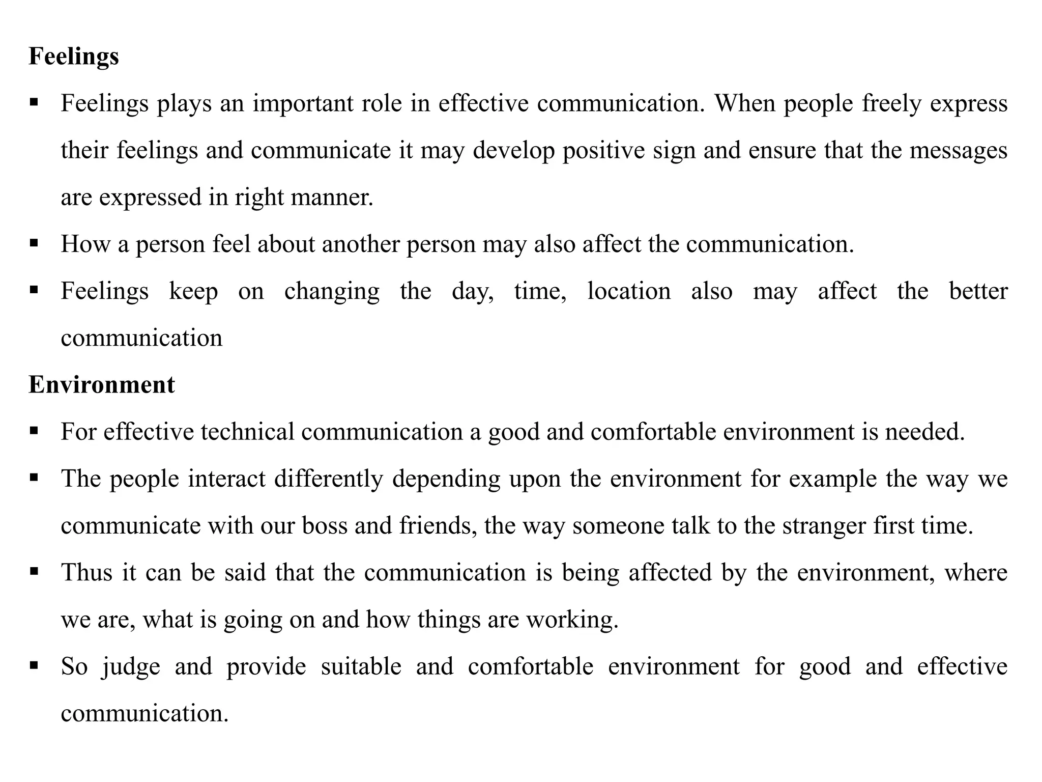 Feelings
 Feelings plays an important role in effective communication. When people freely express
their feelings and communicate it may develop positive sign and ensure that the messages
are expressed in right manner.
 How a person feel about another person may also affect the communication.
 Feelings keep on changing the day, time, location also may affect the better
communication
Environment
 For effective technical communication a good and comfortable environment is needed.
 The people interact differently depending upon the environment for example the way we
communicate with our boss and friends, the way someone talk to the stranger first time.
 Thus it can be said that the communication is being affected by the environment, where
we are, what is going on and how things are working.
 So judge and provide suitable and comfortable environment for good and effective
communication.
 