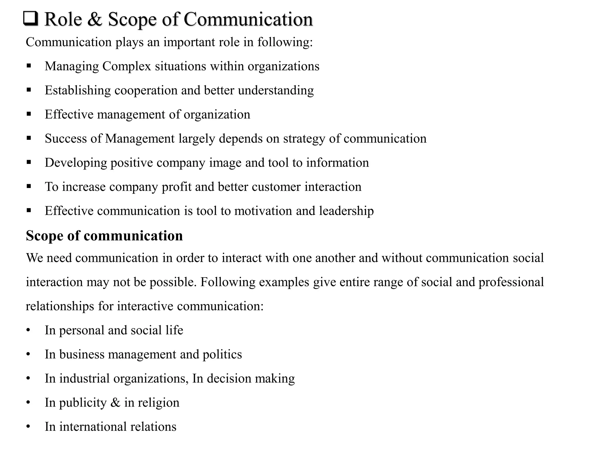  Role & Scope of Communication
Communication plays an important role in following:
 Managing Complex situations within organizations
 Establishing cooperation and better understanding
 Effective management of organization
 Success of Management largely depends on strategy of communication
 Developing positive company image and tool to information
 To increase company profit and better customer interaction
 Effective communication is tool to motivation and leadership
Scope of communication
We need communication in order to interact with one another and without communication social
interaction may not be possible. Following examples give entire range of social and professional
relationships for interactive communication:
• In personal and social life
• In business management and politics
• In industrial organizations, In decision making
• In publicity & in religion
• In international relations
 