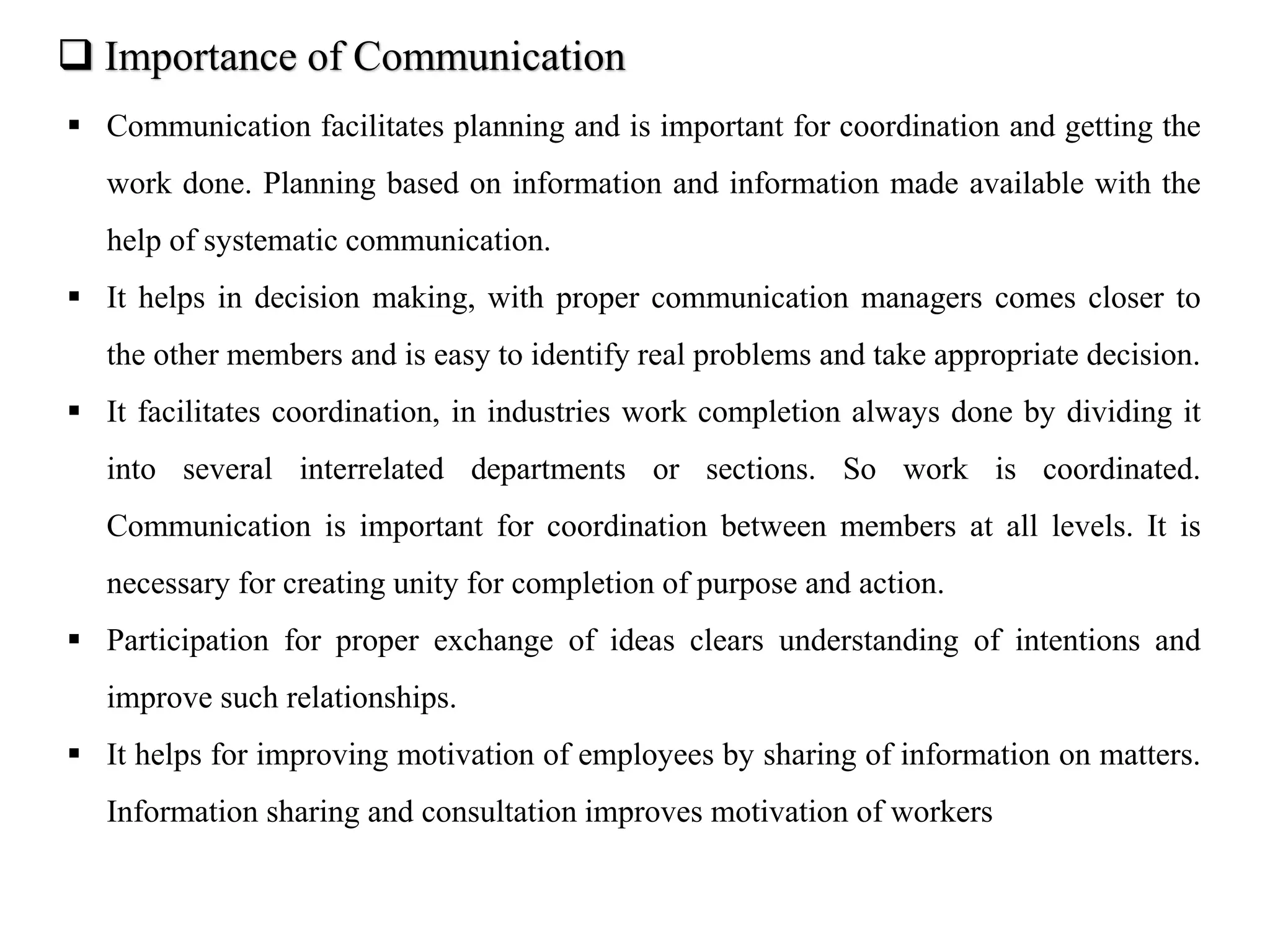  Importance of Communication
 Communication facilitates planning and is important for coordination and getting the
work done. Planning based on information and information made available with the
help of systematic communication.
 It helps in decision making, with proper communication managers comes closer to
the other members and is easy to identify real problems and take appropriate decision.
 It facilitates coordination, in industries work completion always done by dividing it
into several interrelated departments or sections. So work is coordinated.
Communication is important for coordination between members at all levels. It is
necessary for creating unity for completion of purpose and action.
 Participation for proper exchange of ideas clears understanding of intentions and
improve such relationships.
 It helps for improving motivation of employees by sharing of information on matters.
Information sharing and consultation improves motivation of workers
 