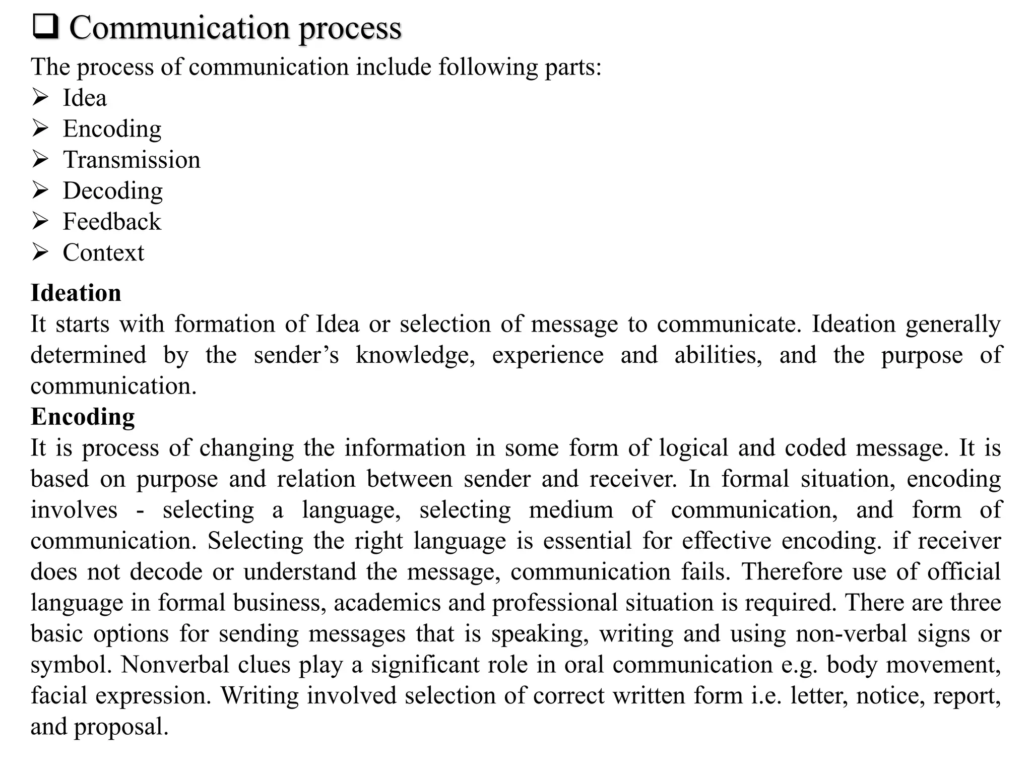  Communication process
The process of communication include following parts:
 Idea
 Encoding
 Transmission
 Decoding
 Feedback
 Context
Ideation
It starts with formation of Idea or selection of message to communicate. Ideation generally
determined by the sender’s knowledge, experience and abilities, and the purpose of
communication.
Encoding
It is process of changing the information in some form of logical and coded message. It is
based on purpose and relation between sender and receiver. In formal situation, encoding
involves - selecting a language, selecting medium of communication, and form of
communication. Selecting the right language is essential for effective encoding. if receiver
does not decode or understand the message, communication fails. Therefore use of official
language in formal business, academics and professional situation is required. There are three
basic options for sending messages that is speaking, writing and using non-verbal signs or
symbol. Nonverbal clues play a significant role in oral communication e.g. body movement,
facial expression. Writing involved selection of correct written form i.e. letter, notice, report,
and proposal.
 