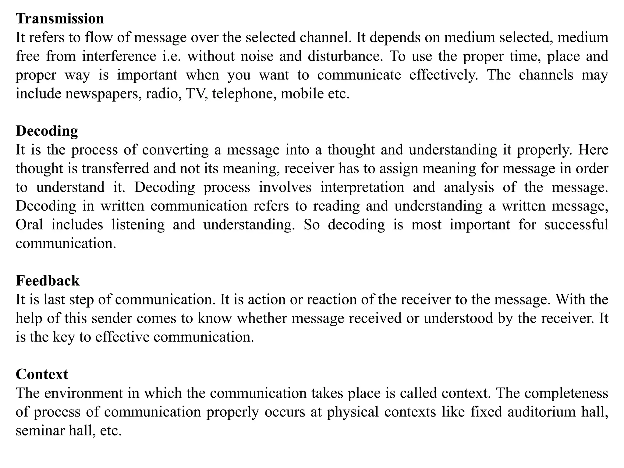 Transmission
It refers to flow of message over the selected channel. It depends on medium selected, medium
free from interference i.e. without noise and disturbance. To use the proper time, place and
proper way is important when you want to communicate effectively. The channels may
include newspapers, radio, TV, telephone, mobile etc.
Decoding
It is the process of converting a message into a thought and understanding it properly. Here
thought is transferred and not its meaning, receiver has to assign meaning for message in order
to understand it. Decoding process involves interpretation and analysis of the message.
Decoding in written communication refers to reading and understanding a written message,
Oral includes listening and understanding. So decoding is most important for successful
communication.
Feedback
It is last step of communication. It is action or reaction of the receiver to the message. With the
help of this sender comes to know whether message received or understood by the receiver. It
is the key to effective communication.
Context
The environment in which the communication takes place is called context. The completeness
of process of communication properly occurs at physical contexts like fixed auditorium hall,
seminar hall, etc.
 