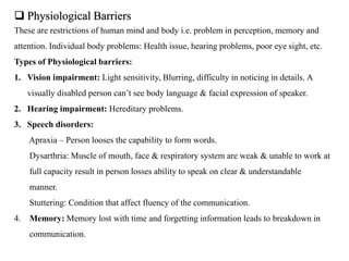  Physiological Barriers
These are restrictions of human mind and body i.e. problem in perception, memory and
attention. Individual body problems: Health issue, hearing problems, poor eye sight, etc.
Types of Physiological barriers:
1. Vision impairment: Light sensitivity, Blurring, difficulty in noticing in details. A
visually disabled person can’t see body language & facial expression of speaker.
2. Hearing impairment: Hereditary problems.
3. Speech disorders:
Apraxia – Person looses the capability to form words.
Dysarthria: Muscle of mouth, face & respiratory system are weak & unable to work at
full capacity result in person losses ability to speak on clear & understandable
manner.
Stuttering: Condition that affect fluency of the communication.
4. Memory: Memory lost with time and forgetting information leads to breakdown in
communication.
 