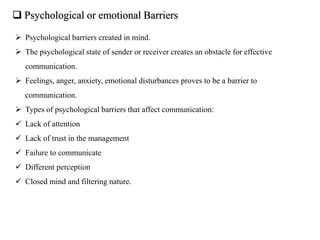  Psychological or emotional Barriers
 Psychological barriers created in mind.
 The psychological state of sender or receiver creates an obstacle for effective
communication.
 Feelings, anger, anxiety, emotional disturbances proves to be a barrier to
communication.
 Types of psychological barriers that affect communication:
 Lack of attention
 Lack of trust in the management
 Failure to communicate
 Different perception
 Closed mind and filtering nature.
 
