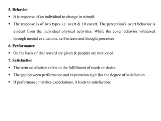 5. Behavior
 It is response of an individual to change in stimuli.
 The response is of two types i.e. overt & 10 covert. The perception’s overt behavior is
evident from the individual physical activities. While the cover behavior witnessed
through mental evaluations, self-esteem and thought processes
6. Performance
 On the basis of that reward are given & peoples are motivated.
7. Satisfaction
 The term satisfaction refers to the fulfillment of needs or desire.
 The gap between performance and expectation signifies the degree of satisfaction.
 If performance matches expectations, it leads to satisfaction.
 