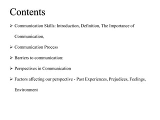  Communication Skills: Introduction, Definition, The Importance of
Communication,
 Communication Process
 Barriers to communication:
 Perspectives in Communication
 Factors affecting our perspective - Past Experiences, Prejudices, Feelings,
Environment
Contents
 