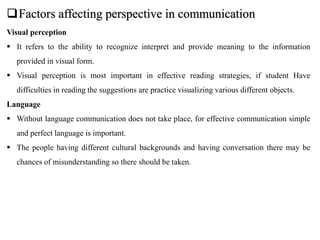 Factors affecting perspective in communication
Visual perception
 It refers to the ability to recognize interpret and provide meaning to the information
provided in visual form.
 Visual perception is most important in effective reading strategies, if student Have
difficulties in reading the suggestions are practice visualizing various different objects.
Language
 Without language communication does not take place, for effective communication simple
and perfect language is important.
 The people having different cultural backgrounds and having conversation there may be
chances of misunderstanding so there should be taken.
 